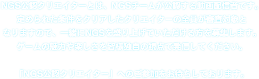 NGS公認クリエイターとは、NGSチームが公認する動画配信者です。定められた条件をクリアしたクリエイターの全員が審査対象となりますので、一緒にNGSを盛り上げていただける方を募集します。 ゲームの魅力や楽しさを皆様独自の視点で発信してください。「NGS公認クリエイター」へのご参加をお待ちしております。