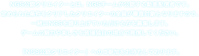 NGS公認クリエイターとは、NGSチームが公認する動画配信者です。定められた条件をクリアしたクリエイターの全員が審査対象となりますので、一緒にNGSを盛り上げていただける方を募集します。 ゲームの魅力や楽しさを皆様独自の視点で発信してください。「NGS公認クリエイター」へのご参加をお待ちしております。