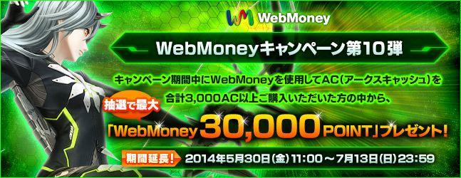 WebMoneyキャンペーン第10弾　キャンペーン期間中にWebMoneyを使用してAC（アークスキャッシュ）を合計3,000AC以上ご購入いただいた方の中から、抽選で最大「WebMoney30,000POINT」をプレゼント！　期間延長：2014年5月30日（金）11:00 ～ 7月13日（日）23:59