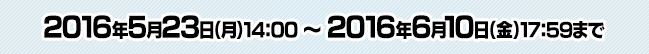 2016年5月23日（月）14:00 ～ 6月10日（金）17:59まで